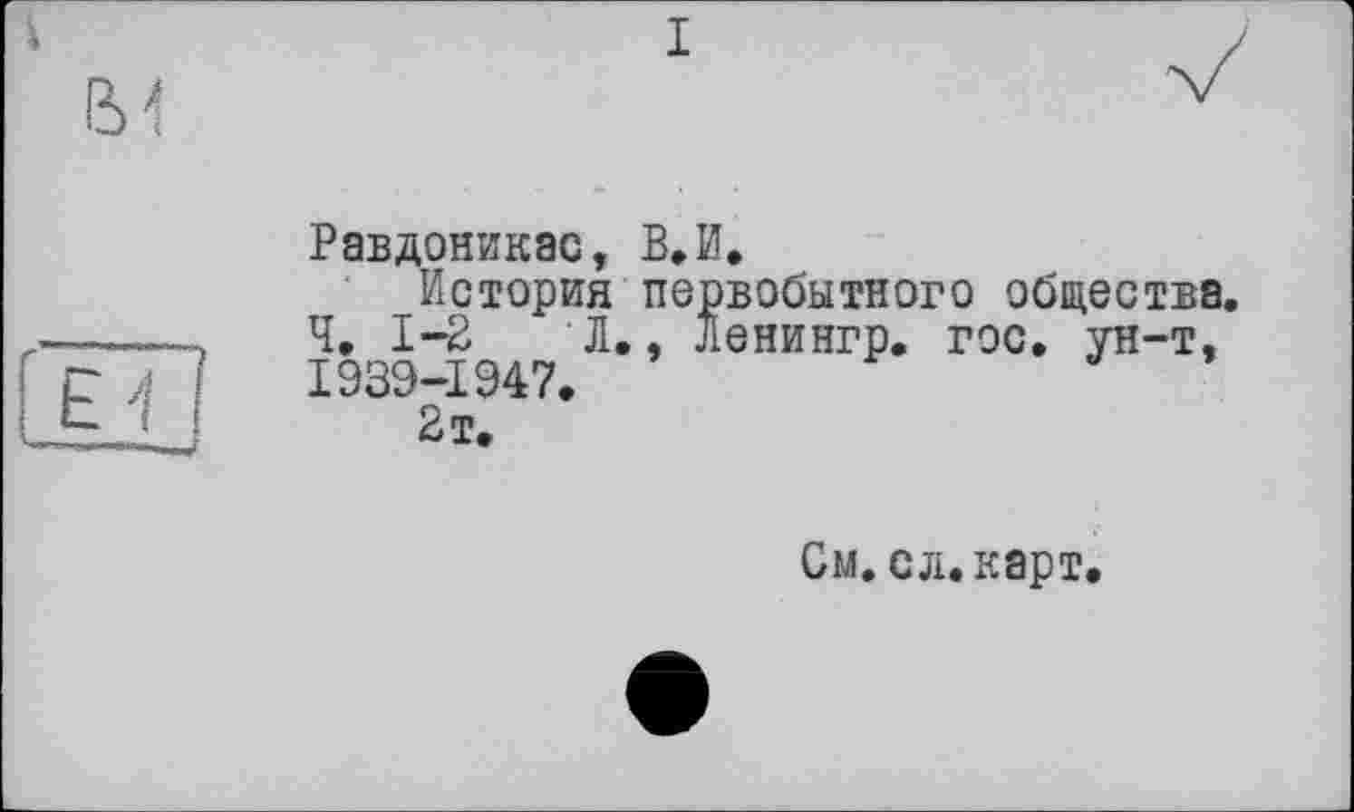 ﻿Равдоникас, В»И.
История первобытного общества. Ч, 1-2	Л., Ленингр. гос. ун-т,
1939-1947.
2 т.
См. сл.карт.